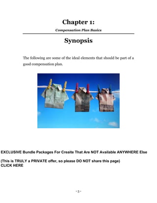 - 5 -
Chapter 1:
Compensation Plan Basics
Synopsis
The following are some of the ideal elements that should be part of a
good compensation plan.
EXCLUSIVE Bundle Packages For Creaite That Are NOT Available ANYWHERE Else
(This is TRULY a PRIVATE offer, so please DO NOT share this page)
CLICK HERE
 