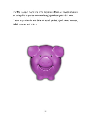 - 7 -
For the internet marketing style businesses there are several avenues
of being able to garner revenue through good compensation tools.
These may come in the form of retail profits, quick start bonuses,
retail bonuses and others.
 