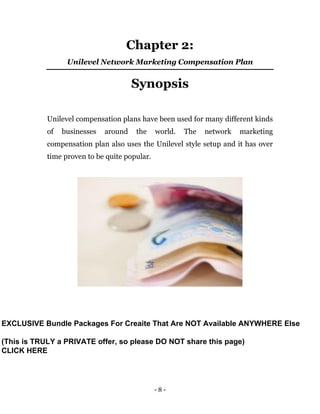 - 8 -
Chapter 2:
Unilevel Network Marketing Compensation Plan
Synopsis
Unilevel compensation plans have been used for many different kinds
of businesses around the world. The network marketing
compensation plan also uses the Unilevel style setup and it has over
time proven to be quite popular.
EXCLUSIVE Bundle Packages For Creaite That Are NOT Available ANYWHERE Else
(This is TRULY a PRIVATE offer, so please DO NOT share this page)
CLICK HERE
 