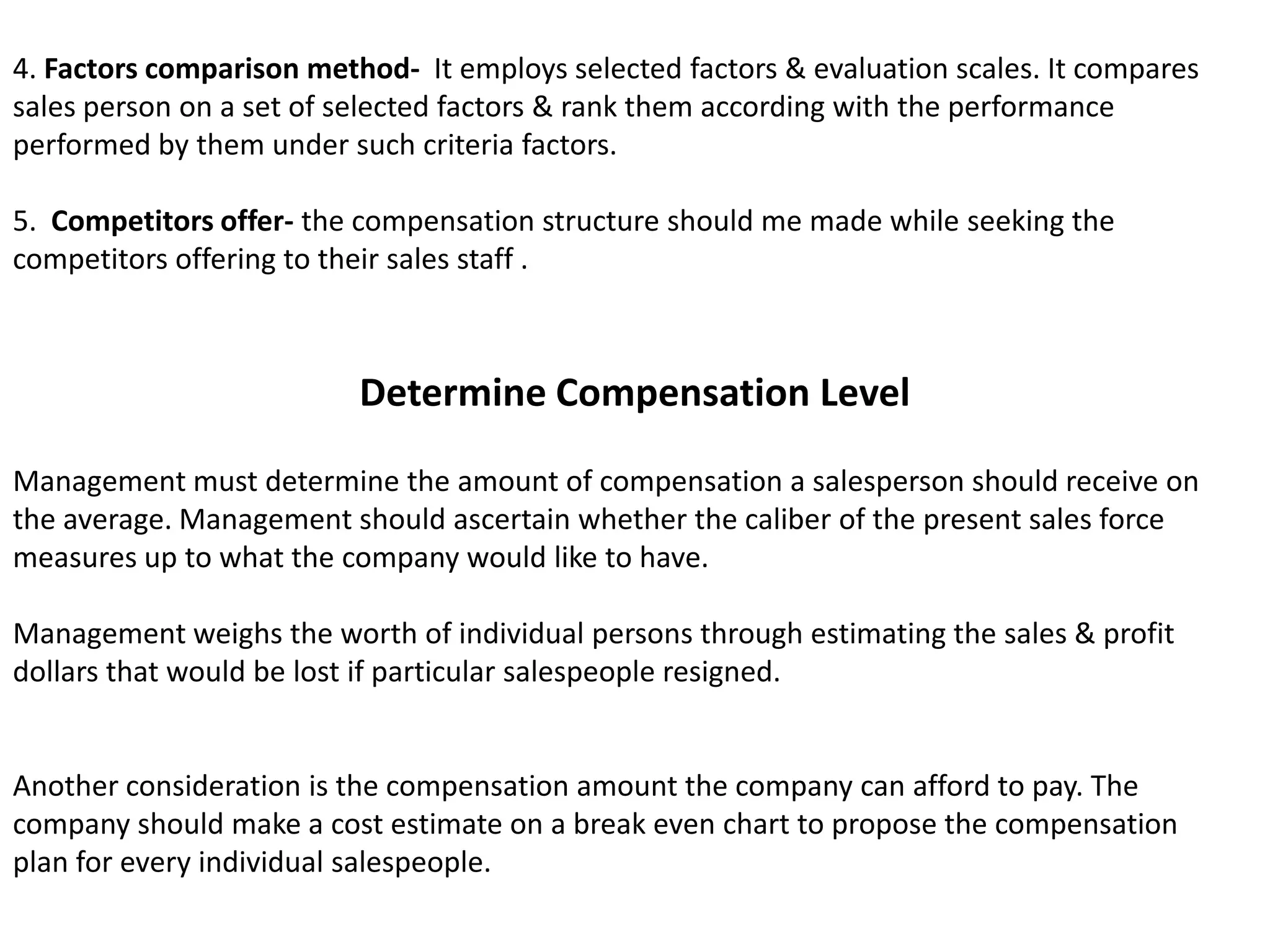 4. Factors comparison method-  It employs selected factors & evaluation scales. It compares sales person on a set of selected factors & rank them according with the performance performed by them under such criteria factors.5.  Competitors offer- the compensation structure should me made while seeking the competitors offering to their sales staff .Determine Compensation LevelManagement must determine the amount of compensation a salesperson should receive on the average. Management should ascertain whether the caliber of the present sales force measures up to what the company would like to have.Management weighs the worth of individual persons through estimating the sales & profit dollars that would be lost if particular salespeople resigned.Another consideration is the compensation amount the company can afford to pay. The company should make a cost estimate on a break even chart to propose the compensation plan for every individual salespeople.