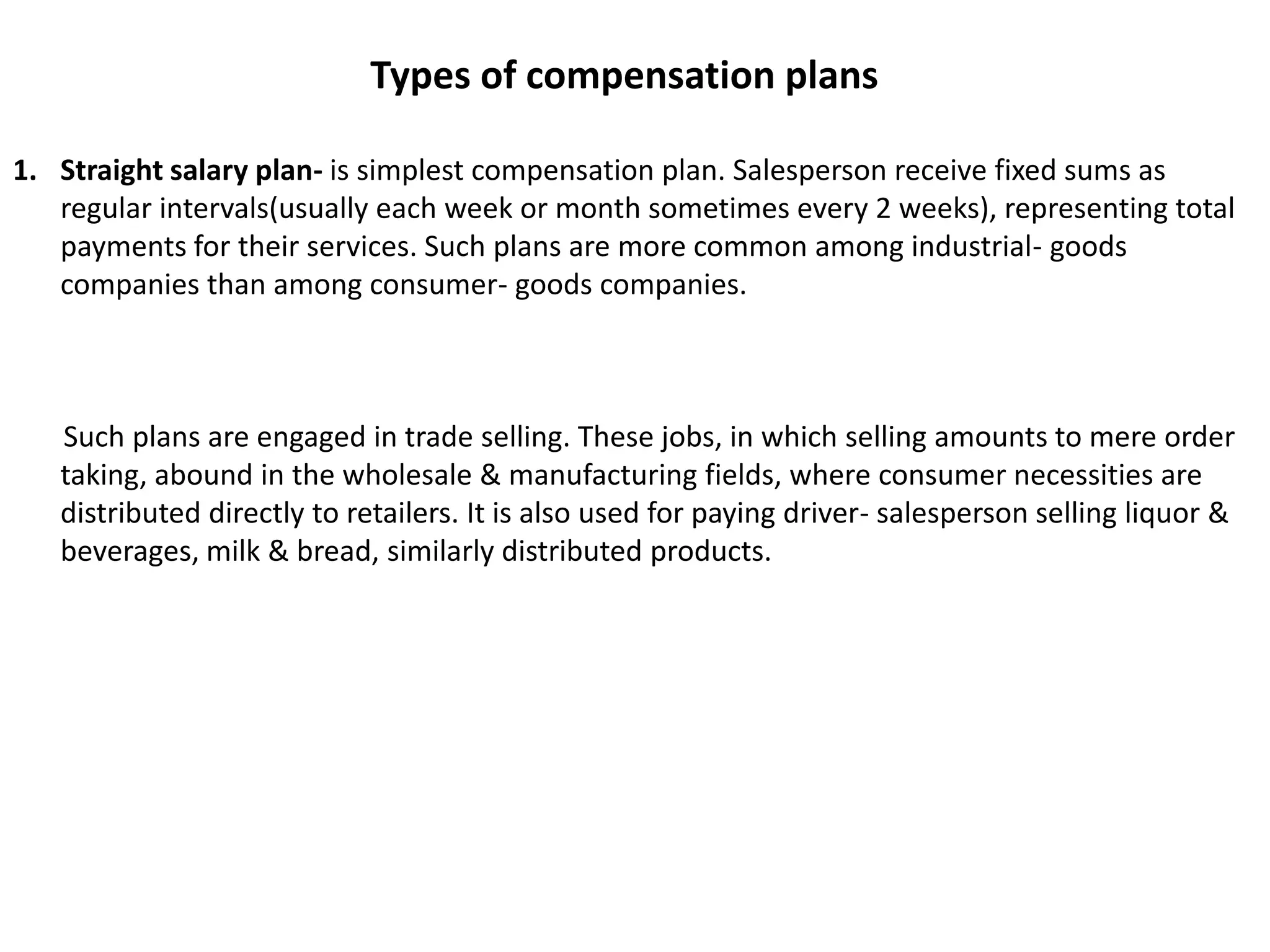 Types of compensation plansStraight salary plan- is simplest compensation plan. Salesperson receive fixed sums as regular intervals(usually each week or month sometimes every 2 weeks), representing total payments for their services. Such plans are more common among industrial- goods companies than among consumer- goods companies.       Such plans are engaged in trade selling. These jobs, in which selling amounts to mere order taking, abound in the wholesale & manufacturing fields, where consumer necessities are distributed directly to retailers. It is also used for paying driver- salesperson selling liquor & beverages, milk & bread, similarly distributed products.