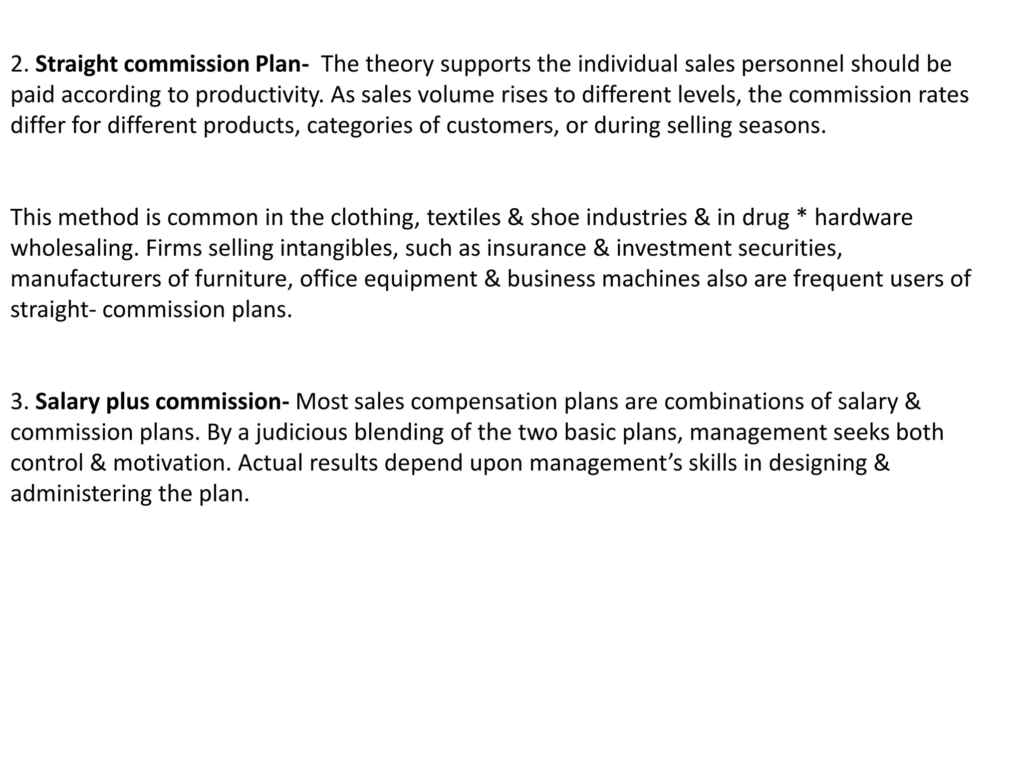 2. Straight commission Plan-  The theory supports the individual sales personnel should be paid according to productivity. As sales volume rises to different levels, the commission rates differ for different products, categories of customers, or during selling seasons.This method is common in the clothing, textiles & shoe industries & in drug * hardware wholesaling. Firms selling intangibles, such as insurance & investment securities, manufacturers of furniture, office equipment & business machines also are frequent users of straight- commission plans.3. Salary plus commission- Most sales compensation plans are combinations of salary & commission plans. By a judicious blending of the two basic plans, management seeks both control & motivation. Actual results depend upon management’s skills in designing & administering the plan.