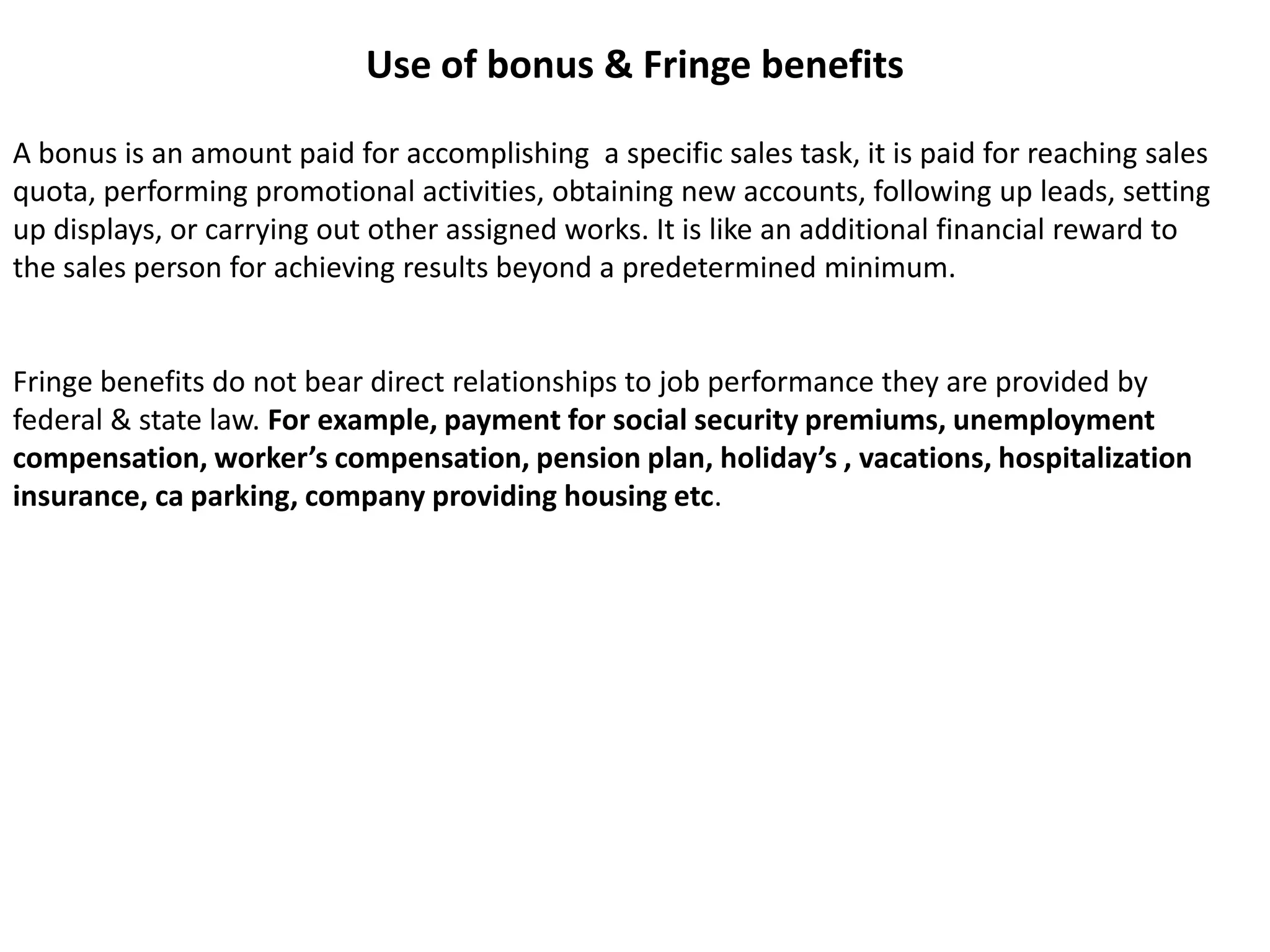 Use of bonus & Fringe benefitsA bonus is an amount paid for accomplishing  a specific sales task, it is paid for reaching sales quota, performing promotional activities, obtaining new accounts, following up leads, setting up displays, or carrying out other assigned works. It is like an additional financial reward to the sales person for achieving results beyond a predetermined minimum.Fringe benefits do not bear direct relationships to job performance they are provided by federal & state law. For example, payment for social security premiums, unemployment compensation, worker’s compensation, pension plan, holiday’s , vacations, hospitalization insurance, ca parking, company providing housing etc.