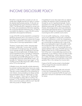 Income Disclosure Policy

MonaVie’s corporate ethics compel us to do not             A hypothetical income claim exists when you attempt
merely what is legally required, but rather, to conduct    to explain the operation of the Compensation Plan
the absolute best business practices. To this end, we      through the use of a hypothetical example. Certain
have developed the Income Disclosure Statement             assumptions are made regarding the: (1) number of
(“IDS”). The MonaVie IDS is designed to convey truth-      distributors sponsored, (2) number of downline dis-
ful, timely, and comprehensive information regarding       tributors, (3) average product volume per distributor,
the income that MonaVie distributors earn. In order to     and (4) total organizational volume. Cranking these
accomplish this objective, a copy of the IDS must be       assumptions through the Compensation Plan yields
presented to all prospective distributors.                 income figures which constitute income claims.

A copy of the IDS must be presented to a prospective       In any non-public meeting (e.g., a home meeting,
distributor (someone who is not a party to a current       one-on-one, regardless of venue) with a prospective
MonaVie Distributor Agreement) anytime the Compen-         distributor or distributors in which the Compensation
sation Plan is presented or discussed, or any type of      Plan is discussed or any type of income claim is made,
income claim or earnings representation is made.           you must provide the prospect(s) with a copy of the
                                                           IDS. In any meeting that is open to the public in which
The terms “income claim” and/or “earnings repre-           the Compensation Plan is discussed or any type of
sentation” (collectively “income claim”) include:          income claim is made, you must provide every pro-
(1) statements of average earnings, (2) statements         spective distributor with a copy of the IDS and you must
of non-average earnings, (3) statements of earnings        display at least one (3 x 5 foot posterboard) in the
ranges, (4) income testimonials, (5) lifestyle claims,     front of the room in reasonably close proximity to the
and (6) hypothetical claims. Examples of “statements       presenter(s). In any meeting in which any type of video
of non-average earnings” include, “Our number              display is utilized (e.g., monitor, television, projector,
one distributor earned XXX dollars last year” or “Our      etc.) a slide of the IDS must be displayed continuously
average Black Diamond makes XXX per month.” An             throughout the duration of any discussion of the Com-
example of a “statement of earnings ranges” is “The        pensation Plan or the making of an income claim.
monthly income for Blue Diamonds is XXX on the low
end to YYY on the high end.”                               Copies of the IDS may be printed or downloaded
                                                           without charge from the corporate website at
A lifestyle income claim typically includes statements     www.MonaVie.com/IDS.
(or pictures) involving large homes, luxury cars, exotic
vacations, or other items suggesting or implying wealth.   Black Diamonds who develop sales aids and tools
They also consist of references to the achievement of      in which the Compensation Plan or income claims
one’s dreams, having everything one always wanted,         are present must incorporate the IDS into each such
and are phrased in terms of “opportunity” or “pos-         sales aid or tool prior to submission to the Company
sibility” or “chance.” Claims such as “My MonaVie          for review.
income exceeded my salary after six months in the
business,” or “Our MonaVie business has allowed my
wife to come home and be a full-time mom” also fall
within the purview of “lifestyle” claims.
 