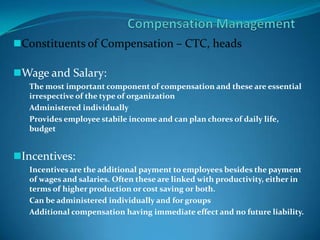 Constituents of Compensation – CTC, heads
Wage and Salary:
The most important component of compensation and these are essential
irrespective of the type of organization
Administered individually
Provides employee stabile income and can plan chores of daily life,
budget
Incentives:
Incentives are the additional payment to employees besides the payment
of wages and salaries. Often these are linked with productivity, either in
terms of higher production or cost saving or both.
Can be administered individually and for groups
Additional compensation having immediate effect and no future liability.
 