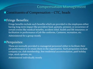Constituents of Compensation – CTC, heads
Fringe Benefits:
Fringe benefits include such benefits which are provided to the employees either
having long-term impact like provident fund, gratuity, pension; or occurrence of
certain events like medical benefits, accident relief, health and life insurance; or
facilitation in performance of job like uniforms, Canteens, recreation, etc.
Administered for a group mostly
Perquisites:
These are normally provided to managerial personnel either to facilitate their
job performance or to retain them in the organization. Such perquisites include
company car, club membership, free residential accommodation, paid holiday
trips, stock options, etc.
Administered individually mostly
 