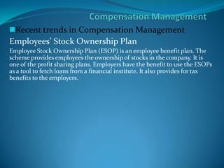 Recent trends in Compensation Management
Employees’ Stock Ownership Plan
Employee Stock Ownership Plan (ESOP) is an employee benefit plan. The
scheme provides employees the ownership of stocks in the company. It is
one of the profit sharing plans. Employers have the benefit to use the ESOPs
as a tool to fetch loans from a financial institute. It also provides for tax
benefits to the employers.
 