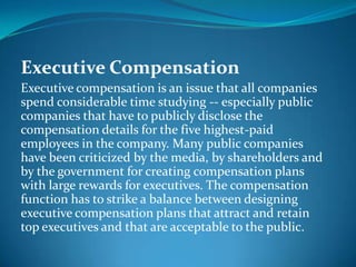Executive Compensation
Executive compensation is an issue that all companies
spend considerable time studying -- especially public
companies that have to publicly disclose the
compensation details for the five highest-paid
employees in the company. Many public companies
have been criticized by the media, by shareholders and
by the government for creating compensation plans
with large rewards for executives. The compensation
function has to strike a balance between designing
executive compensation plans that attract and retain
top executives and that are acceptable to the public.
 