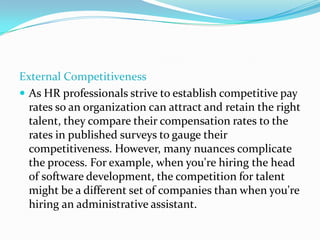 External Competitiveness
 As HR professionals strive to establish competitive pay
rates so an organization can attract and retain the right
talent, they compare their compensation rates to the
rates in published surveys to gauge their
competitiveness. However, many nuances complicate
the process. For example, when you're hiring the head
of software development, the competition for talent
might be a different set of companies than when you're
hiring an administrative assistant.
 