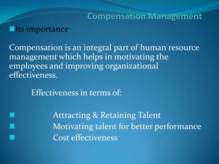 Its importance
Compensation is an integral part of human resource
management which helps in motivating the
employees and improving organizational
effectiveness.
Effectiveness in terms of:
 Attracting & Retaining Talent
 Motivating talent for better performance
 Cost effectiveness
 