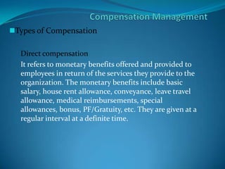 Types of Compensation
Direct compensation
It refers to monetary benefits offered and provided to
employees in return of the services they provide to the
organization. The monetary benefits include basic
salary, house rent allowance, conveyance, leave travel
allowance, medical reimbursements, special
allowances, bonus, PF/Gratuity, etc. They are given at a
regular interval at a definite time.
 