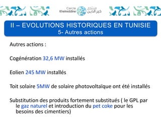 II – EVOLUTIONS HISTORIQUES EN TUNISIE 
Autres actions : 
5- Autres actions 
Cogénération 32,6 MW installés 
Eolien 245 MW installés 
Toit solaire 5MWde solaire photovoltaïque ont été installés 
Substitution des produits fortement substitués ( le GPL par 
le gaz naturel et introduction du pet coke pour les 
besoins des cimentiers) 
 