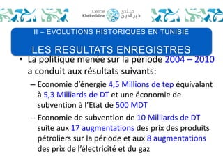 II – EVOLUTIONS HISTORIQUES EN TUNISIE 
LES RESULTATS ENREGISTRES 
• La politique menée sur la période 2004 – 2010 
a conduit aux résultats suivants: 
– Economie d’énergie 4,5 Millions de tep équivalant 
à 5,3 Milliards de DT et une économie de 
subvention à l’Etat de 500 MDT 
– Economie de subvention de 10 Milliards de DT 
suite aux 17 augmentations des prix des produits 
pétroliers sur la période et aux 8 augmentations 
des prix de l’électricité et du gaz 
 