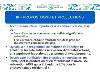 III - PROPOSITIONS ET PROJECTIONS 
• Accorder une place importante à la communication, afin 
de: 
– Sensibiliser les consommateurs aux effets négatifs de la 
subvention ; 
– Et les informer, en toute transparence, de la politique 
d’ajustement périodique des prix. 
• Dynamiser le programme de maîtrise de l’énergie et 
améliorer les subventions servies aux différentes actions, 
en supprimant les plafonds des primes d’investissements. 
• Développer l’utilisation des énergies renouvelables, en 
libéralisant la production et en rétablissant le niveau de 
subvention (40% qui a été réduit à 20% pour le 
photovoltaïque résidentiel ). 
 