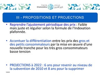 III - PROPOSITIONS ET PROJECTIONS 
• Reprendre l’ajustement périodique des prix : Faible 
mais juste et régulier selon la formule de l’Indexation 
plafonnée. 
• Accentuer la différentiation entre les prix des gros et 
des petits consommateurs par la mise en oeuvre d’une 
nouvelle tranche pour les très gros consommateurs 
basse tension 
• PROJECTIONS à 2022 : 6 ans pour revenir au niveau de 
la subvention de 2010 et 8 ans pour la supprimer 
 