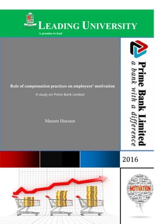 “Role of compensation practices on employees’ motivation: A study on Prime Bank Limited”
oooooooooooooooooooooooooooooooooooooooooooooooooooooooooooooooooooooooooooooo
oooooooooooooooooooooooooooooooooooooooooooooooooooooooooooooooooooooooooooooo
oooooooooooooooooooooooo
LEADING
A promise to lead
Role of compensation practices on employees’
A study on Prime Bank Limited
Masum Hussain
“Role of compensation practices on employees’ motivation: A study on Prime Bank Limited”
Page 1
oooooooooooooooooooooooooooooooooooooooooooooooooooooooooooooooooooooooooooooo
oooooooooooooooooooooooooooooooooooooooooooooooooooooooooooooooooooooooooooooo
oooooooooooooooooooooooo
EADING UNIVERSITY
A promise to lead
nsation practices on employees’ motivation
A study on Prime Bank Limited
Masum Hussain
“Role of compensation practices on employees’ motivation: A study on Prime Bank Limited”
oooooooooooooooooooooooooooooooooooooooooooooooooooooooooooooooooooooooooooooo
oooooooooooooooooooooooooooooooooooooooooooooooooooooooooooooooooooooooooooooo
NIVERSITY
2016
motivation
 
