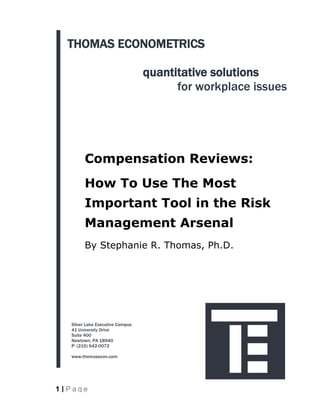 THOMAS ECONOMETRICS

                                  quantitative solutions
                                        for workplace issues




         Compensation Reviews:
         How To Use The Most
         Important Tool in the Risk
         Management Arsenal
         By Stephanie R. Thomas, Ph.D.




   Silver Lake Executive Campus
   41 University Drive
   Suite 400
   Newtown, PA 18940
   P: (215) 642-0072

   www.thomasecon.com




1 |Page
 