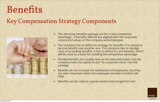 creative HRM
Beneﬁts
Key Compensation Strategy Components
๏ The attractive beneﬁts package can be a real competitive
advantage - if beneﬁts oﬀered are aligned with the corporate
culture and values of the company and employees
๏ The company has to deﬁne its strategy for beneﬁts. It is simple to
lay one beneﬁt over another one. The company has to manage
costs of providing beneﬁts. It has to deﬁne its core beneﬁts, which
will be used as a basis for building the competitive advantage
๏ Flexible beneﬁts are usually seen as the best alternative, but the
company loses the option to put “its corporate extra” into the
package
๏ Beneﬁts do not increase the satisfaction of employees, but they
are seen important when the employee considers another job
oﬀer
๏ Beneﬁts can be used as a great reward and recognition tool
pondělí, 30. září 13
 