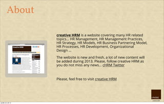 creative HRM
About
creative HRM is a website covering many HR related
topics... HR Management, HR Management Practices,
HR Strategy, HR Models, HR Business Partnering Model,
HR Processes, HR Development, Organizational
Design ...
The website is new and fresh, a lot of new content will
be added during 2013. Please, follow creative HRM as
you do not miss any news... cHRM Twitter
Please, feel free to visit creative HRM
pondělí, 30. září 13
 