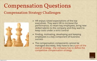 creative HRM
Compensation Questions
Compensation Strategy Challenges
๏ HR enjoys raised expectations of the top
executives. They want HR to increase the
performance, to retain key employees, bring new
skilled talents to the company and they want to
keep costs under a strict control
๏ Finding, motivating, developing and keeping
employees is a key component of business
success
๏ The compensation components cannot be
managed discretely, they have to be a part of the
overall strategy - the company has to deﬁne the
competitive compensation strategy
pondělí, 30. září 13
 