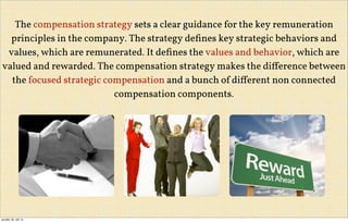 The compensation strategy sets a clear guidance for the key remuneration
principles in the company. The strategy deﬁnes key strategic behaviors and
values, which are remunerated. It deﬁnes the values and behavior, which are
valued and rewarded. The compensation strategy makes the diﬀerence between
the focused strategic compensation and a bunch of diﬀerent non connected
compensation components.
pondělí, 30. září 13
 