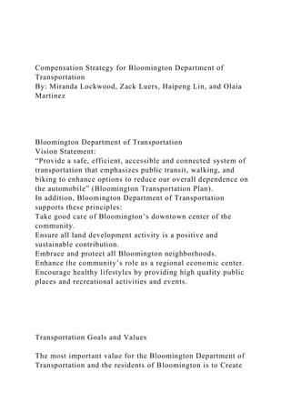 Compensation Strategy for Bloomington Department of
Transportation
By: Miranda Lockwood, Zack Luers, Haipeng Lin, and Olaia
Martinez
Bloomington Department of Transportation
Vision Statement:
“Provide a safe, efficient, accessible and connected system of
transportation that emphasizes public transit, walking, and
biking to enhance options to reduce our overall dependence on
the automobile” (Bloomington Transportation Plan).
In addition, Bloomington Department of Transportation
supports these principles:
Take good care of Bloomington’s downtown center of the
community.
Ensure all land development activity is a positive and
sustainable contribution.
Embrace and protect all Bloomington neighborhoods.
Enhance the community’s role as a regional economic center.
Encourage healthy lifestyles by providing high quality public
places and recreational activities and events.
Transportation Goals and Values
The most important value for the Bloomington Department of
Transportation and the residents of Bloomington is to Create
 