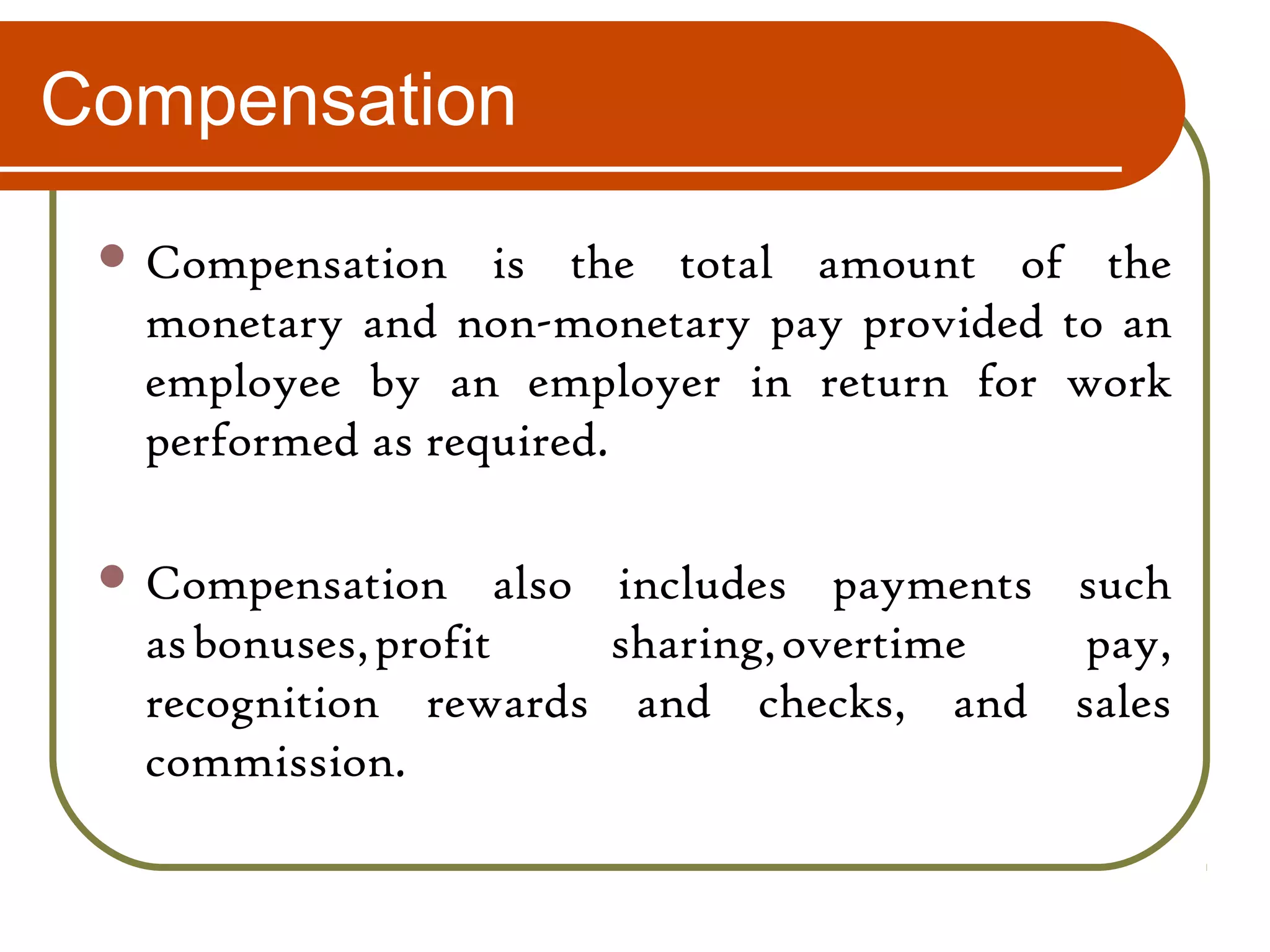 Compensation
 Compensation is the total amount of the
monetary and non-monetary pay provided to an
employee by an employer in return for work
performed as required.
 Compensation also includes payments such
as bonuses, profit sharing, overtime pay,
recognition rewards and checks, and sales
commission.
 