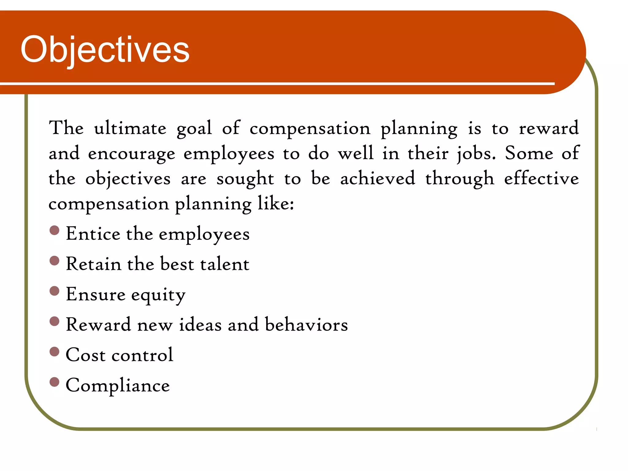 Objectives
The ultimate goal of compensation planning is to reward
and encourage employees to do well in their jobs. Some of
the objectives are sought to be achieved through effective
compensation planning like:
Entice the employees
Retain the best talent
Ensure equity
Reward new ideas and behaviors
Cost control
Compliance
 