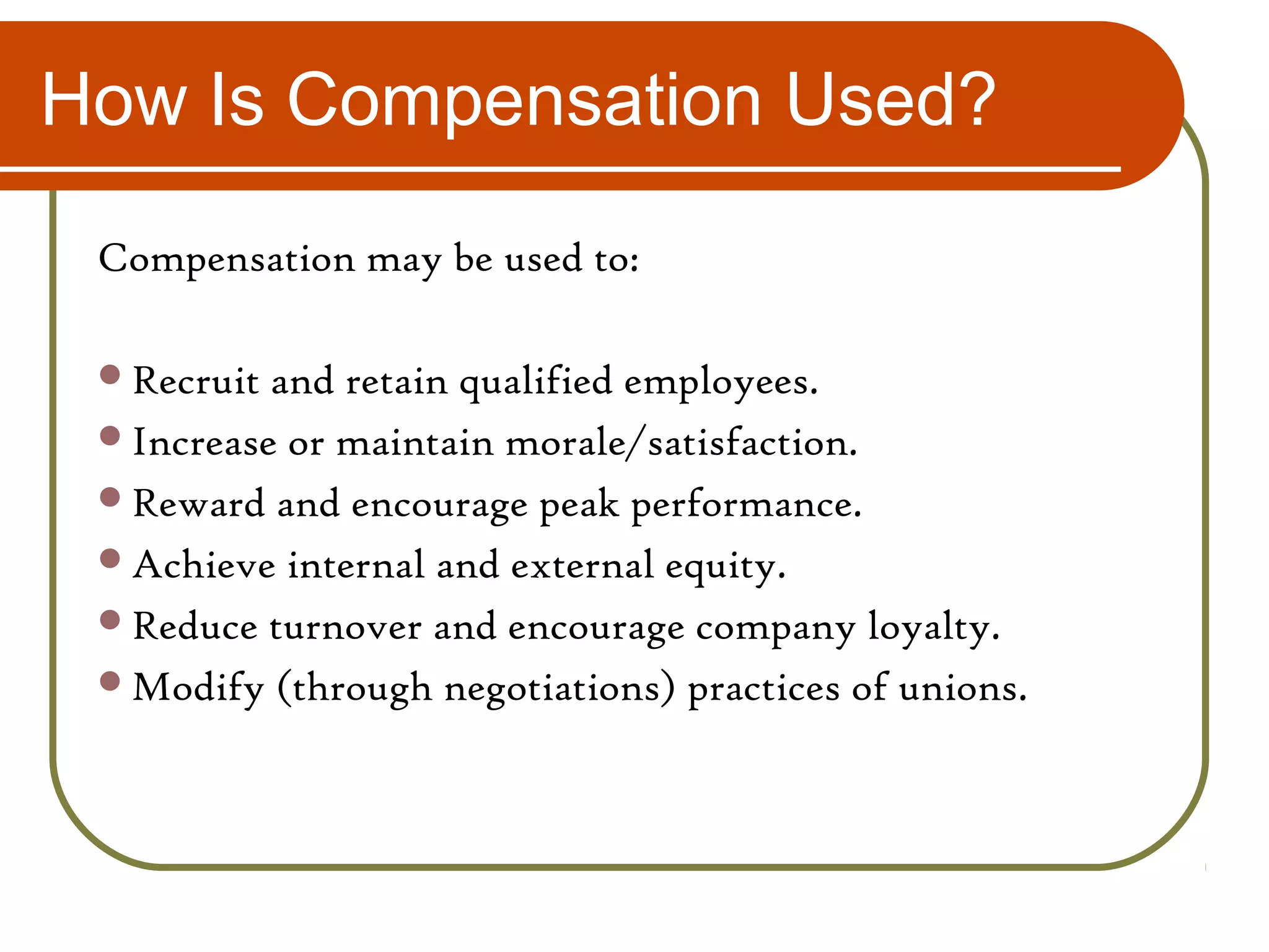 How Is Compensation Used?
Compensation may be used to:
Recruit and retain qualified employees.
Increase or maintain morale/satisfaction.
Reward and encourage peak performance.
Achieve internal and external equity.
Reduce turnover and encourage company loyalty.
Modify (through negotiations) practices of unions.
 