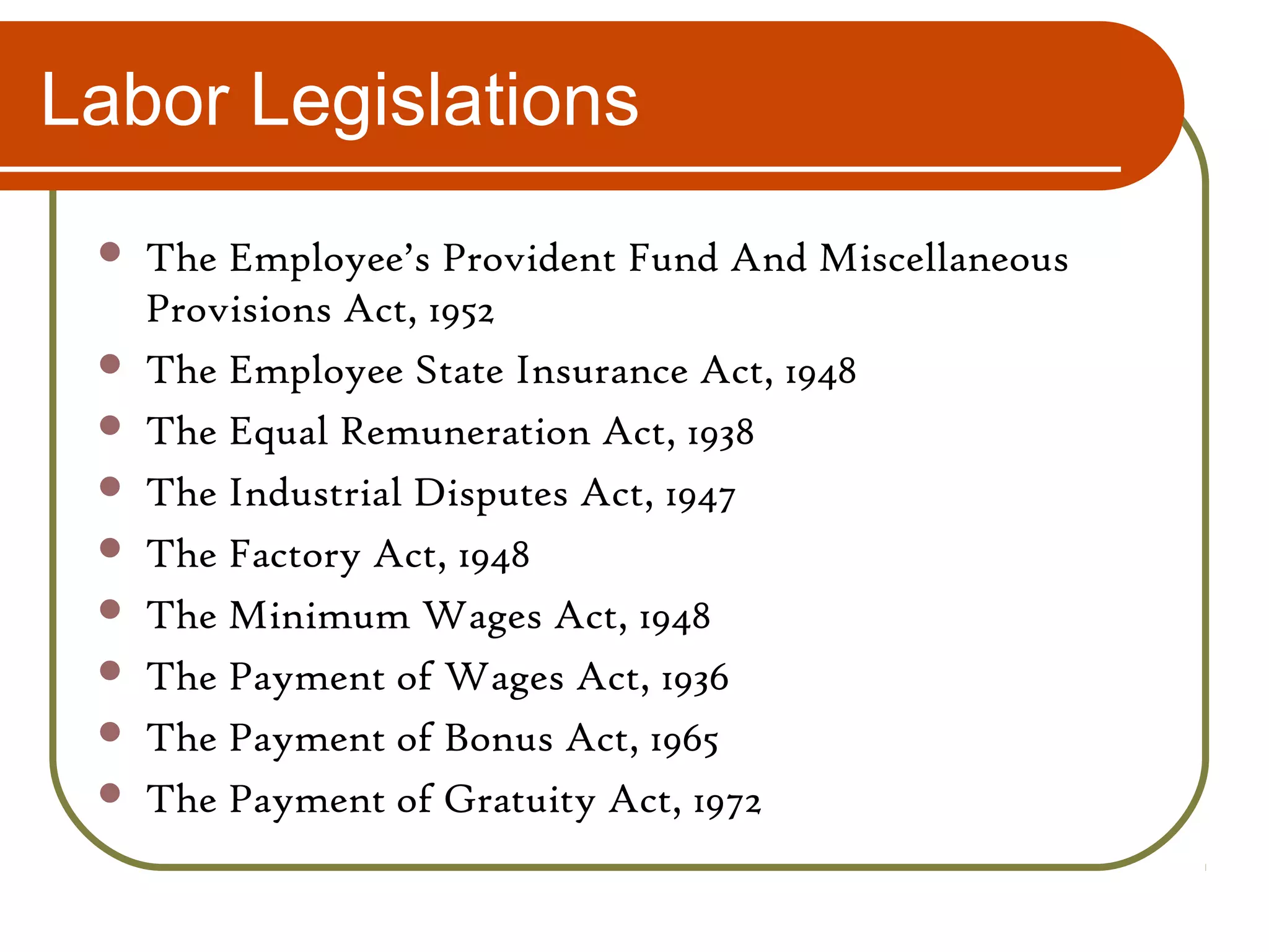 Labor Legislations
 The Employee’s Provident Fund And Miscellaneous
Provisions Act, 1952
 The Employee State Insurance Act, 1948
 The Equal Remuneration Act, 1938
 The Industrial Disputes Act, 1947
 The Factory Act, 1948
 The Minimum Wages Act, 1948
 The Payment of Wages Act, 1936
 The Payment of Bonus Act, 1965
 The Payment of Gratuity Act, 1972
 
