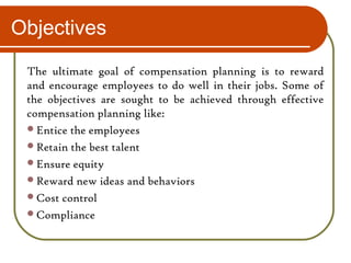 Objectives
The ultimate goal of compensation planning is to reward
and encourage employees to do well in their jobs. Some of
the objectives are sought to be achieved through effective
compensation planning like:
Entice the employees
Retain the best talent
Ensure equity
Reward new ideas and behaviors
Cost control
Compliance
 