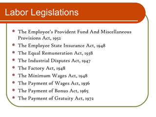 Labor Legislations
 The Employee’s Provident Fund And Miscellaneous
Provisions Act, 1952
 The Employee State Insurance Act, 1948
 The Equal Remuneration Act, 1938
 The Industrial Disputes Act, 1947
 The Factory Act, 1948
 The Minimum Wages Act, 1948
 The Payment of Wages Act, 1936
 The Payment of Bonus Act, 1965
 The Payment of Gratuity Act, 1972
 