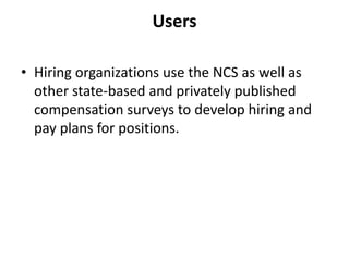 Users

• Hiring organizations use the NCS as well as
  other state-based and privately published
  compensation surveys to develop hiring and
  pay plans for positions.
 