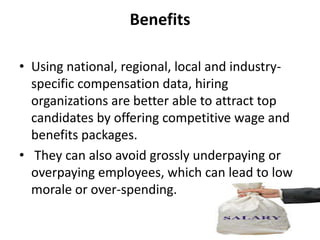 Benefits

• Using national, regional, local and industry-
  specific compensation data, hiring
  organizations are better able to attract top
  candidates by offering competitive wage and
  benefits packages.
• They can also avoid grossly underpaying or
  overpaying employees, which can lead to low
  morale or over-spending.
 