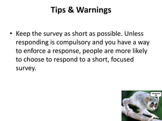 Tips & Warnings

• Keep the survey as short as possible. Unless
  responding is compulsory and you have a way
  to enforce a response, people are more likely
  to choose to respond to a short, focused
  survey.
 