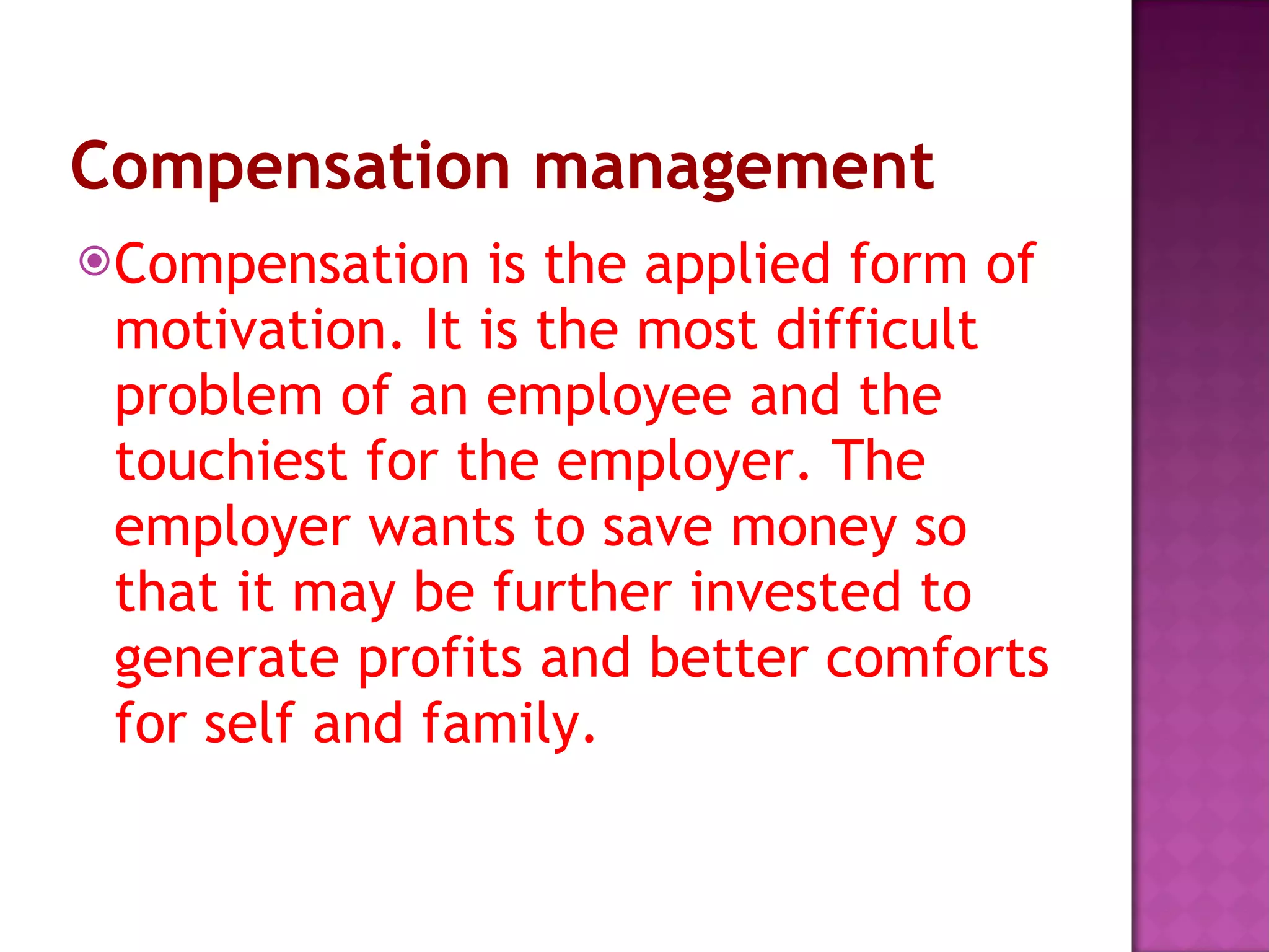 Compensation management Compensation is the applied form of motivation. It is the most difficult problem of an employee and the touchiest for the employer. The employer wants to save money so that it may be further invested to generate profits and better comforts for self and family.  