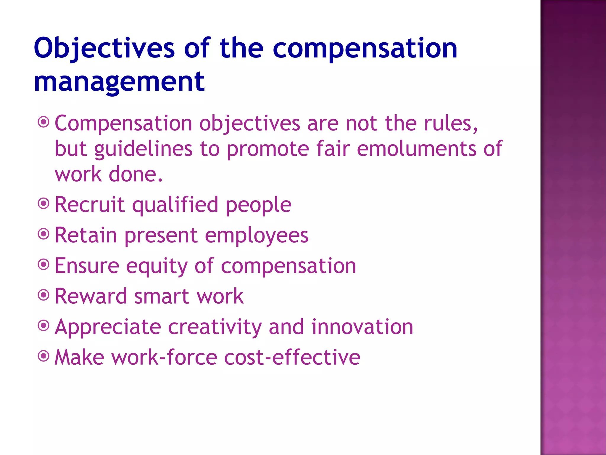Objectives of the compensation management Compensation objectives are not the rules, but guidelines to promote fair emoluments of work done. Recruit qualified people Retain present employees Ensure equity of compensation Reward smart work Appreciate creativity and innovation Make work-force cost-effective 
