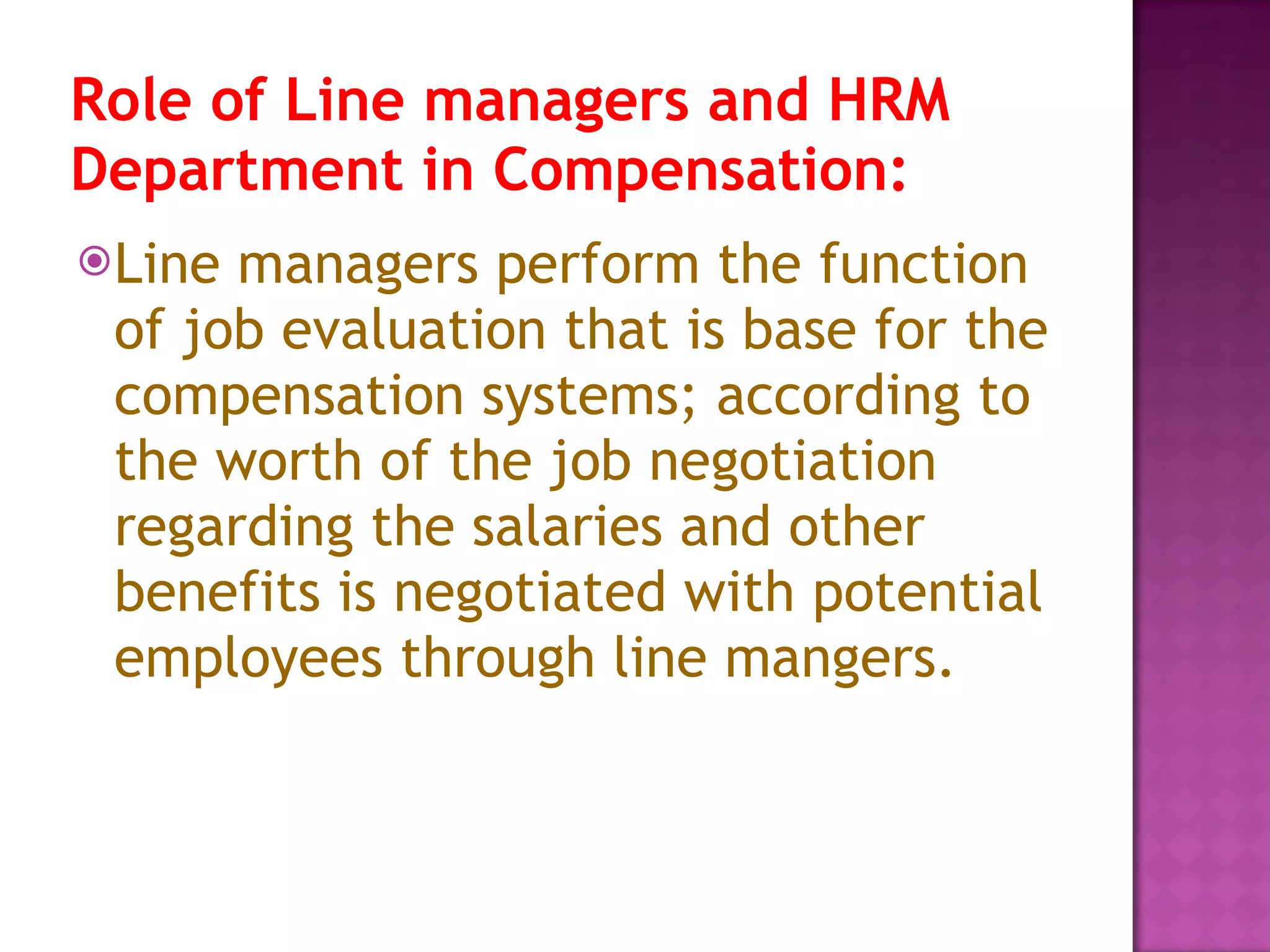 Role of Line managers and HRM Department in Compensation:   Line managers perform the function of job evaluation that is base for the compensation systems; according to the worth of the job negotiation regarding the salaries and other benefits is negotiated with potential employees through line mangers.  