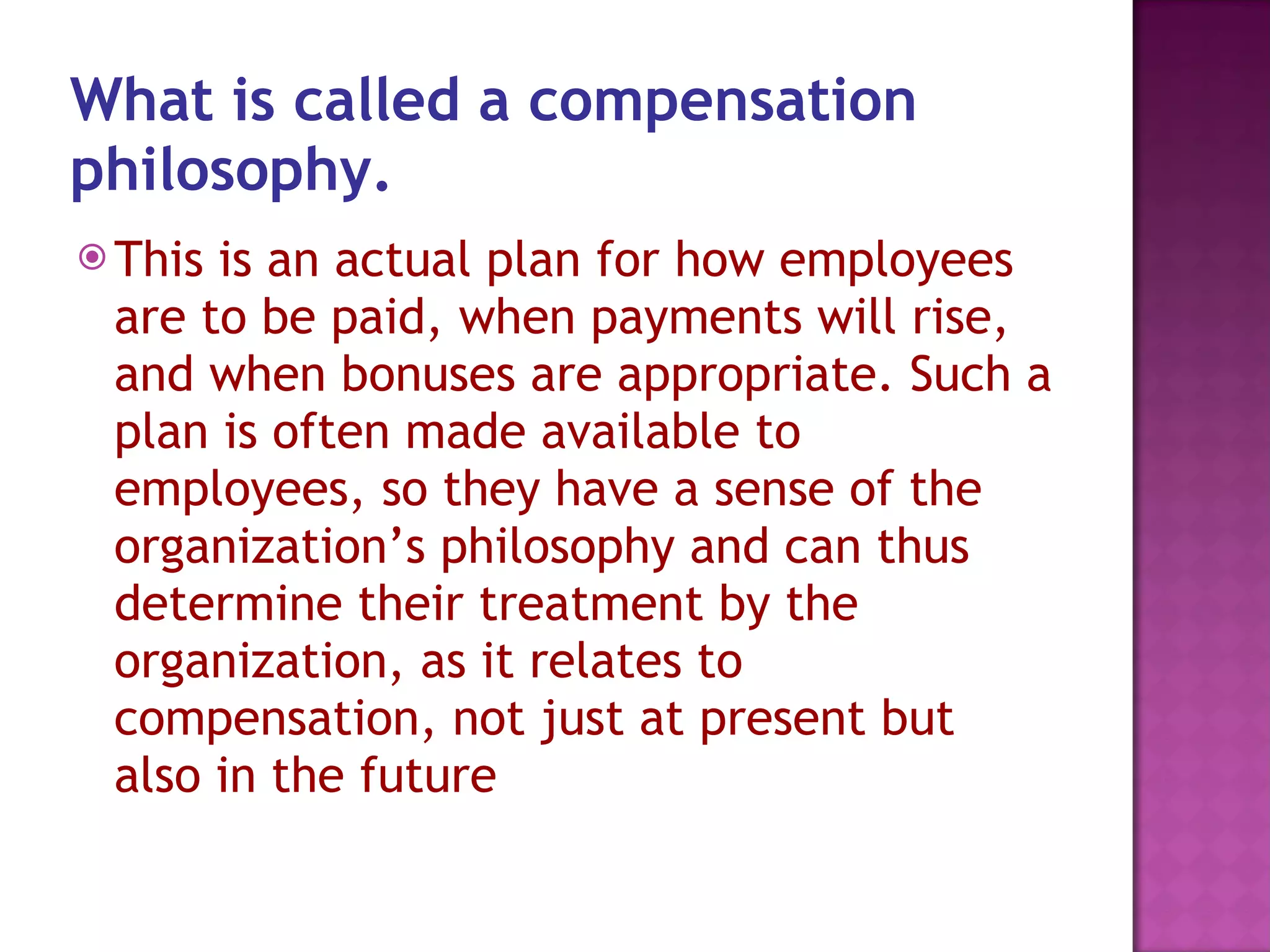 What is called a compensation philosophy.   This is an actual plan for how employees are to be paid, when payments will rise, and when bonuses are appropriate. Such a plan is often made available to employees, so they have a sense of the organization’s philosophy and can thus determine their treatment by the organization, as it relates to compensation, not just at present but also in the future  