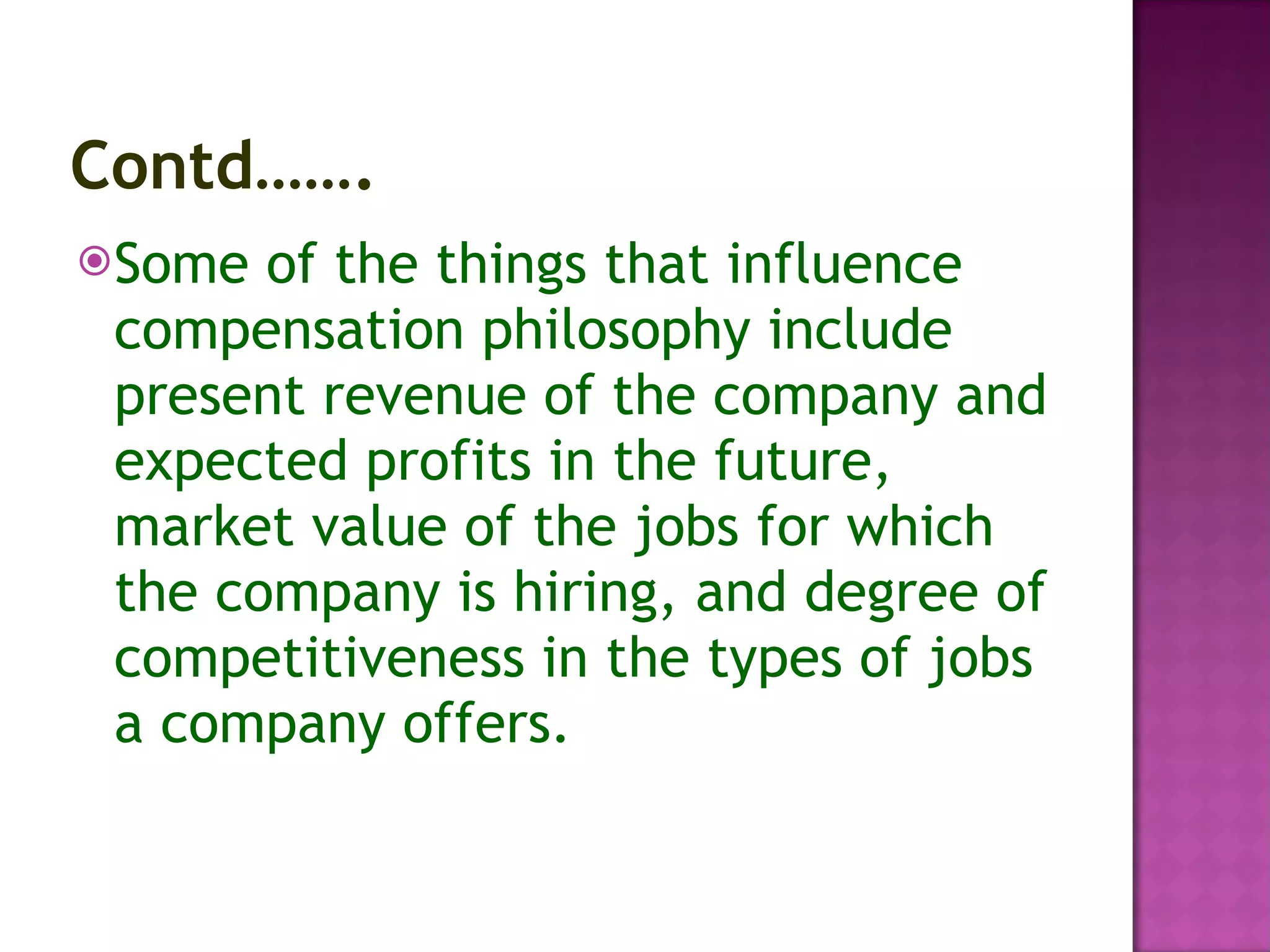 Contd……. Some of the things that influence compensation philosophy include present revenue of the company and expected profits in the future, market value of the jobs for which the company is hiring, and degree of competitiveness in the types of jobs a company offers.  