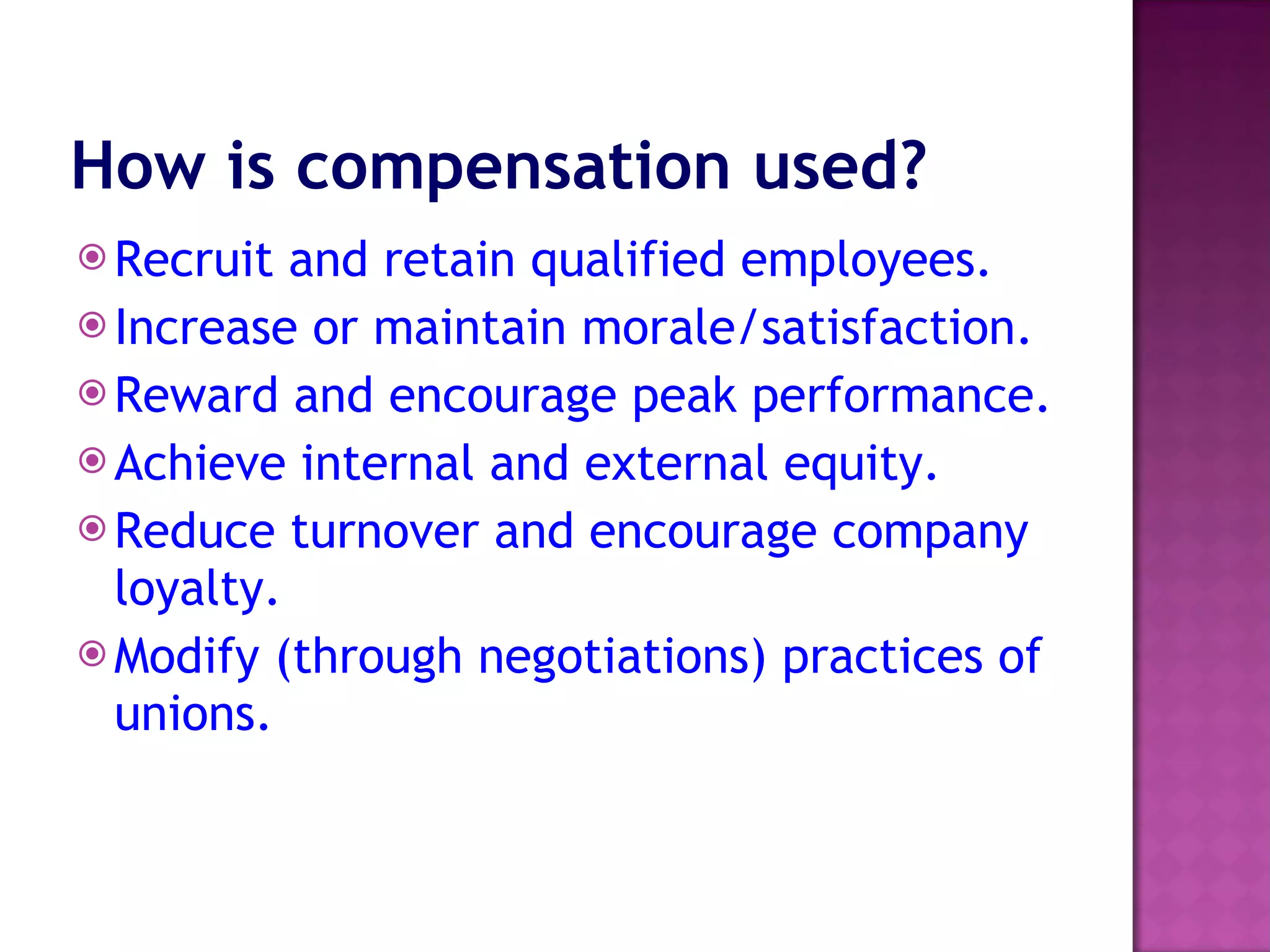 How is compensation used?   Recruit and retain qualified employees.  Increase or maintain morale/satisfaction.  Reward and encourage peak performance.  Achieve internal and external equity.  Reduce turnover and encourage company loyalty.  Modify (through negotiations) practices of unions.  
