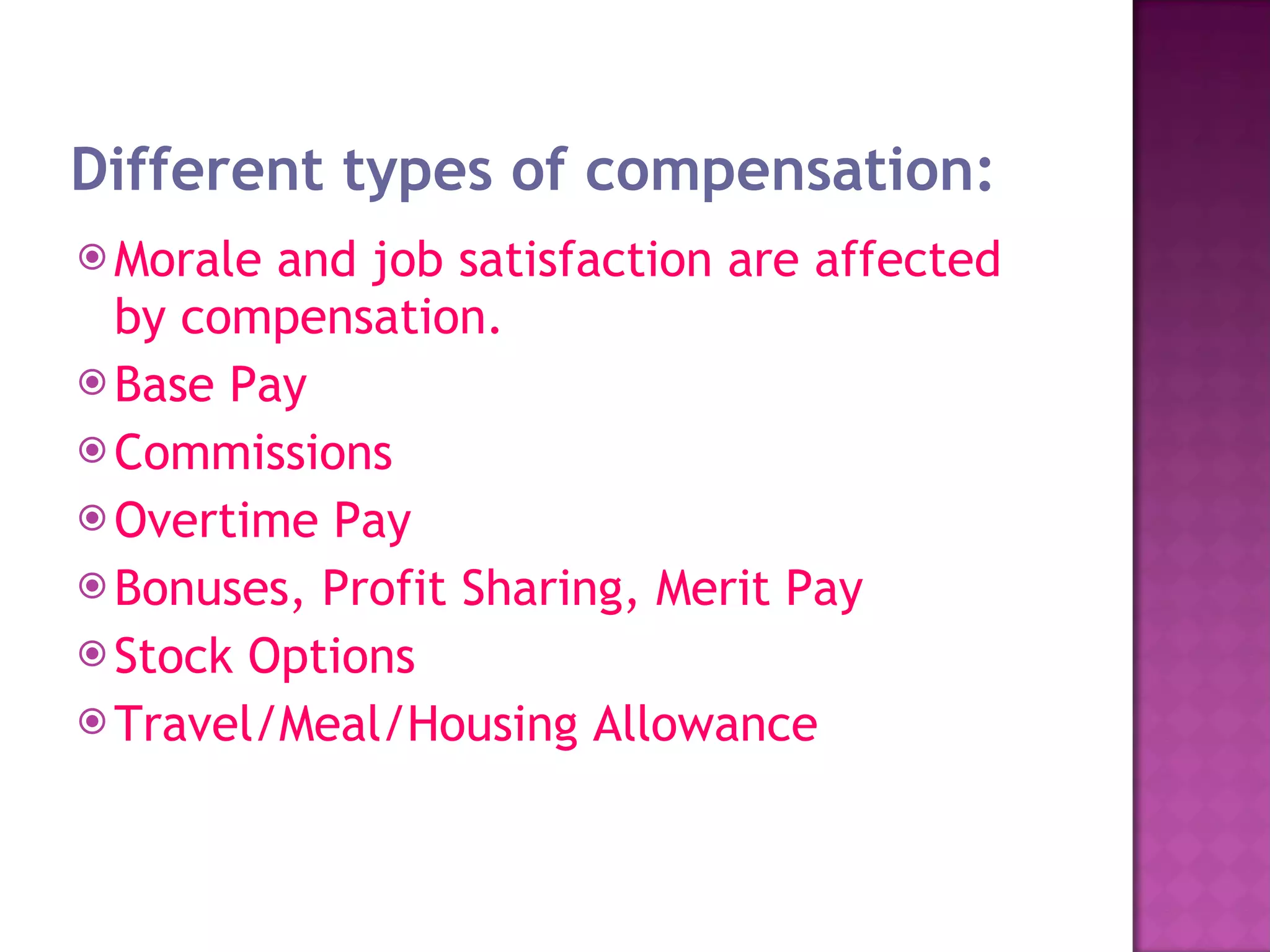 Different types of compensation: Morale and job satisfaction are affected by compensation. Base Pay  Commissions  Overtime Pay  Bonuses, Profit Sharing, Merit Pay  Stock Options  Travel/Meal/Housing Allowance  