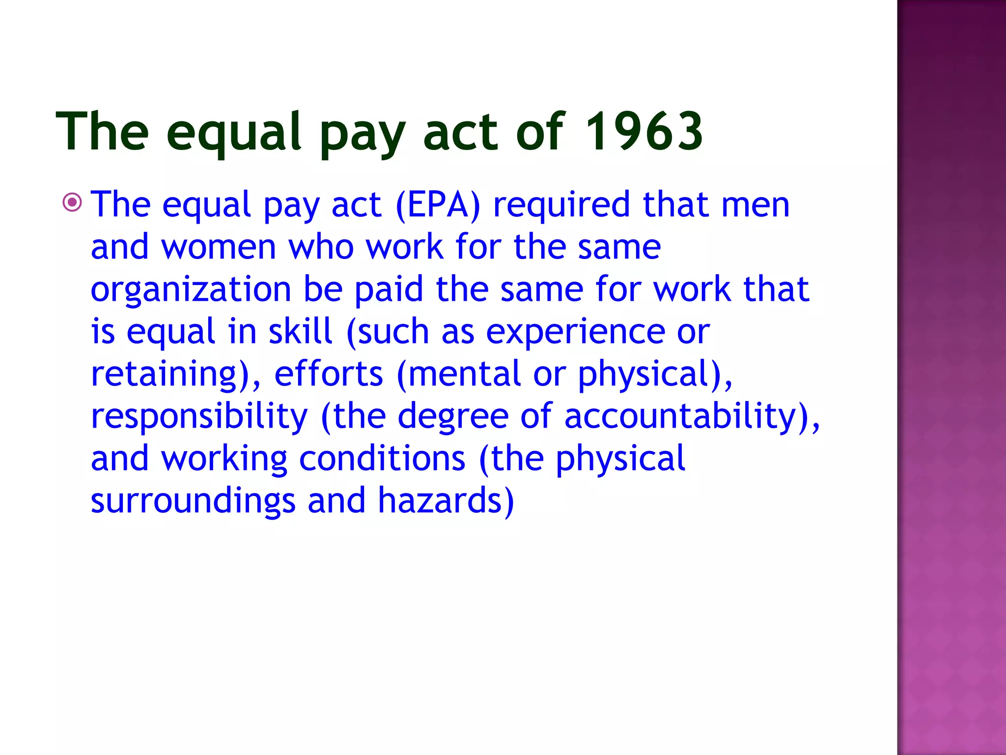 The equal pay act of 1963   The equal pay act (EPA) required that men and women who work for the same organization be paid the same for work that is equal in skill (such as experience or retaining), efforts (mental or physical), responsibility (the degree of accountability), and working conditions (the physical surroundings and hazards)   