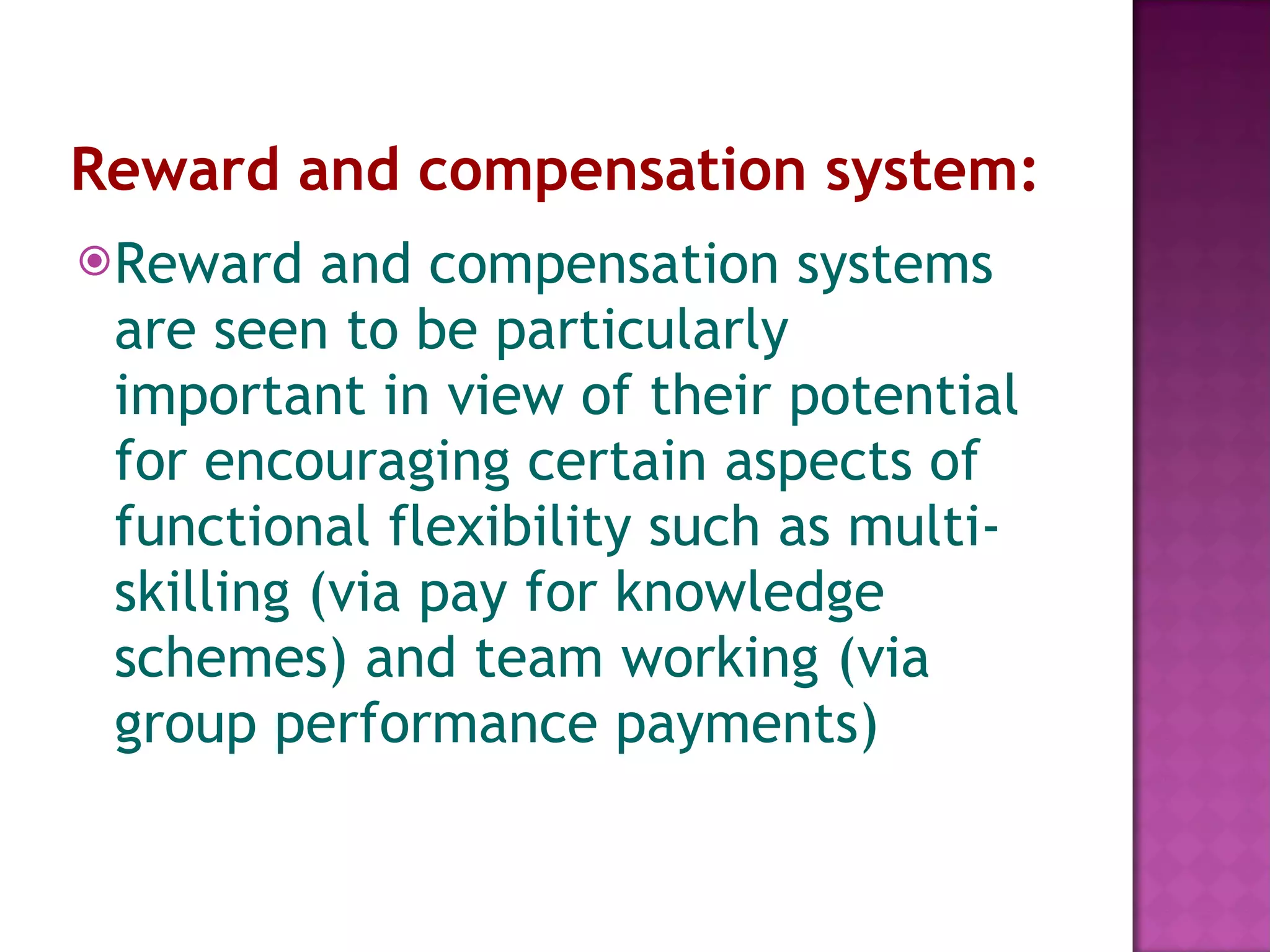 Reward and compensation system:   Reward and compensation systems are seen to be particularly important in view of their potential for encouraging certain aspects of functional flexibility such as multi-skilling (via pay for knowledge schemes) and team working (via group performance payments) 
