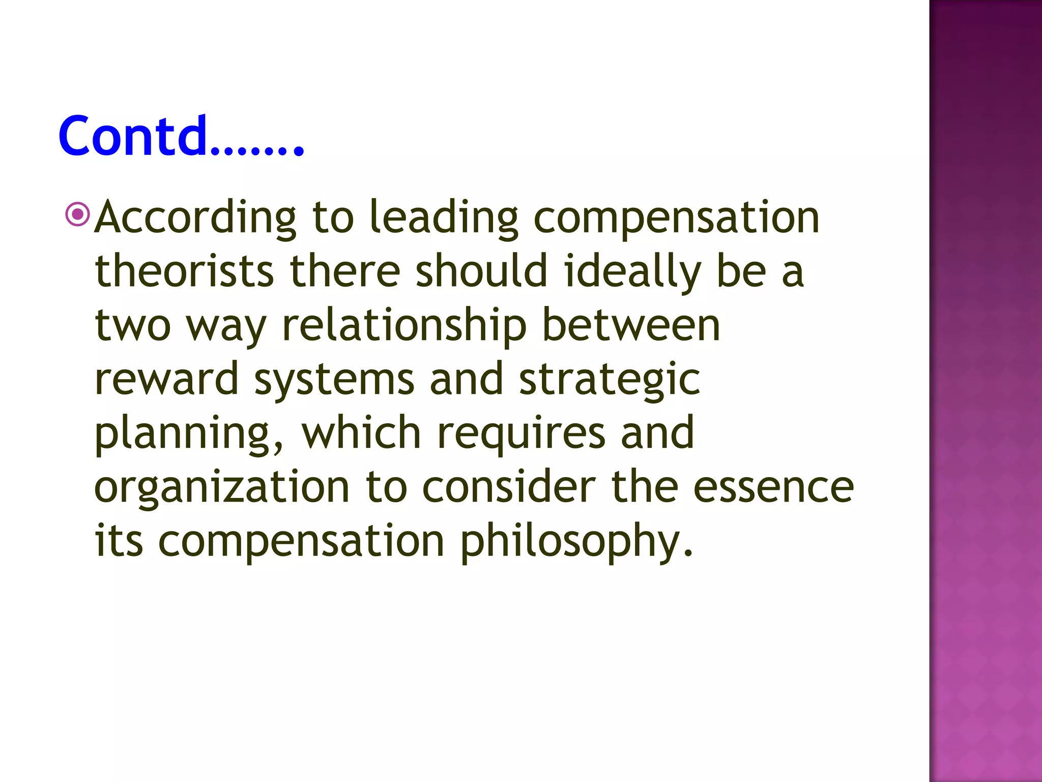 Contd……. According to leading compensation theorists there should ideally be a two way relationship between reward systems and strategic planning, which requires and organization to consider the essence its compensation philosophy. 