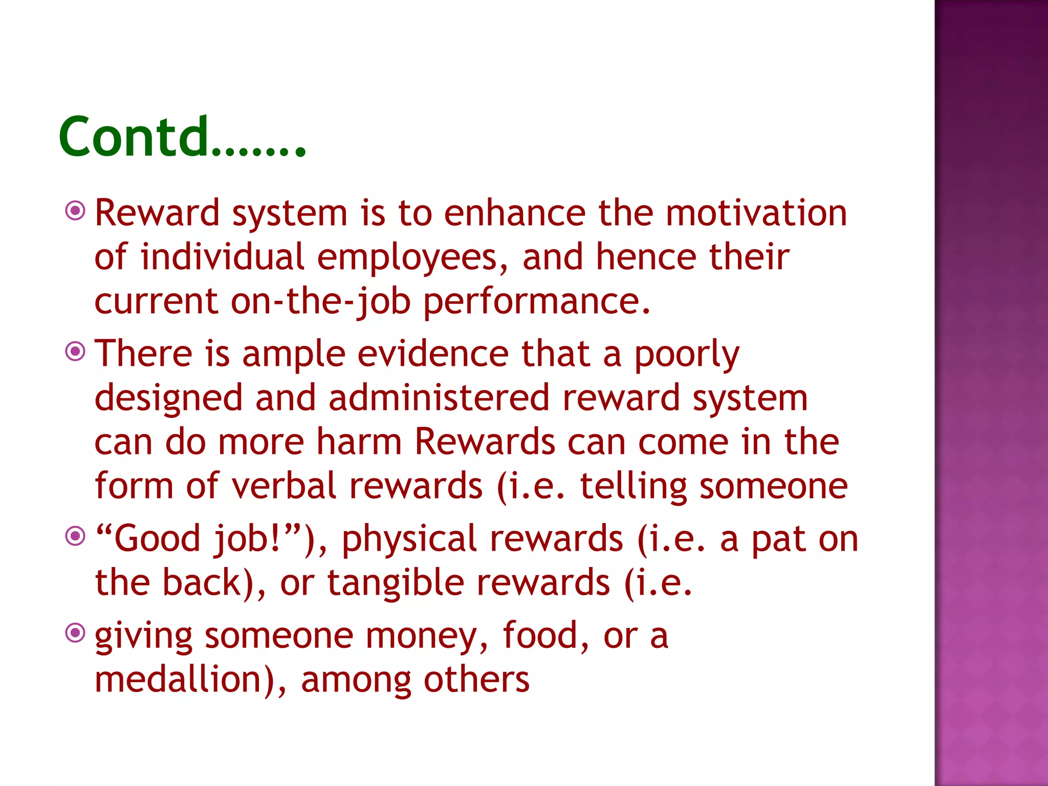Contd……. Reward system is to enhance the motivation of individual employees, and hence their current on-the-job performance. There is ample evidence that a poorly designed and administered reward system can do more harm Rewards can come in the form of verbal rewards (i.e. telling someone “ Good job!”), physical rewards (i.e. a pat on the back), or tangible rewards (i.e. giving someone money, food, or a medallion), among others 