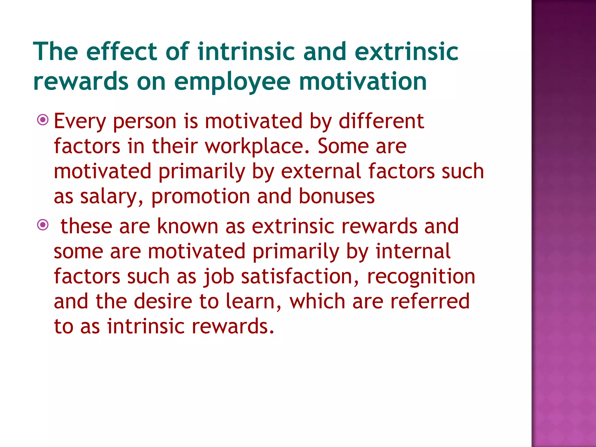 The effect of intrinsic and extrinsic rewards on employee motivation Every person is motivated by different factors in their workplace. Some are motivated primarily by external factors such as salary, promotion and bonuses these are known as extrinsic rewards and some are motivated primarily by internal factors such as job satisfaction, recognition and the desire to learn, which are referred to as intrinsic rewards. 