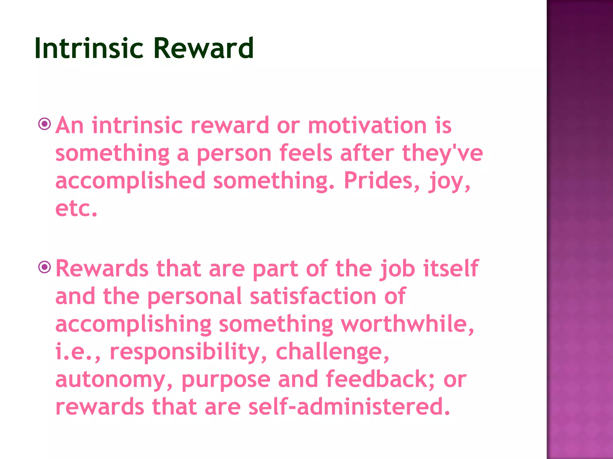 Intrinsic Reward An intrinsic reward or motivation is something a person feels after they've accomplished something. Prides, joy, etc. Rewards that are part of the job itself and the personal satisfaction of accomplishing something worthwhile, i.e., responsibility, challenge, autonomy, purpose and feedback; or rewards that are self-administered.   