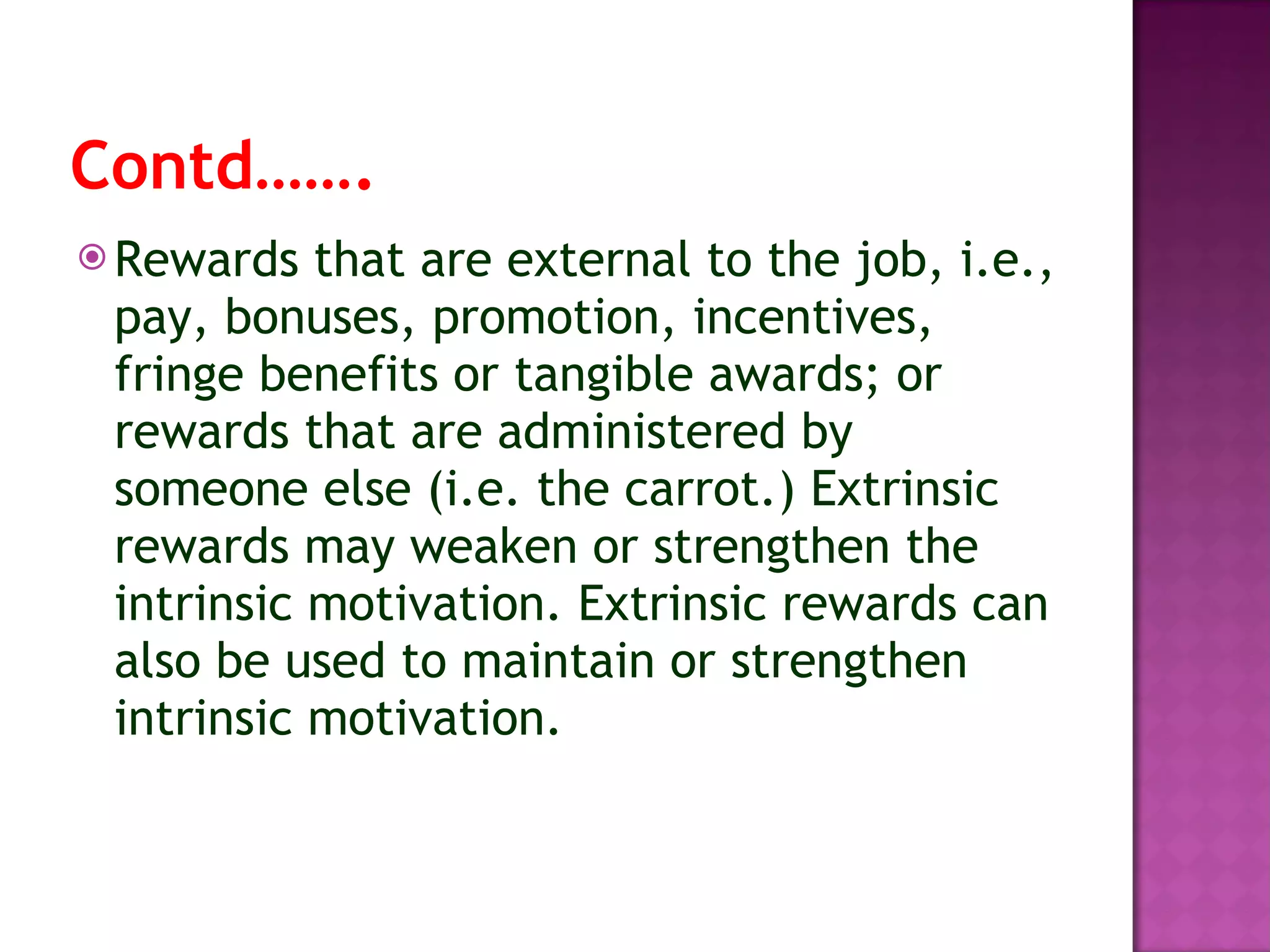 Contd……. Rewards that are external to the job, i.e., pay, bonuses, promotion, incentives, fringe benefits or tangible awards; or rewards that are administered by someone else (i.e. the carrot.) Extrinsic rewards may weaken or strengthen the intrinsic motivation. Extrinsic rewards can also be used to maintain or strengthen intrinsic motivation. 