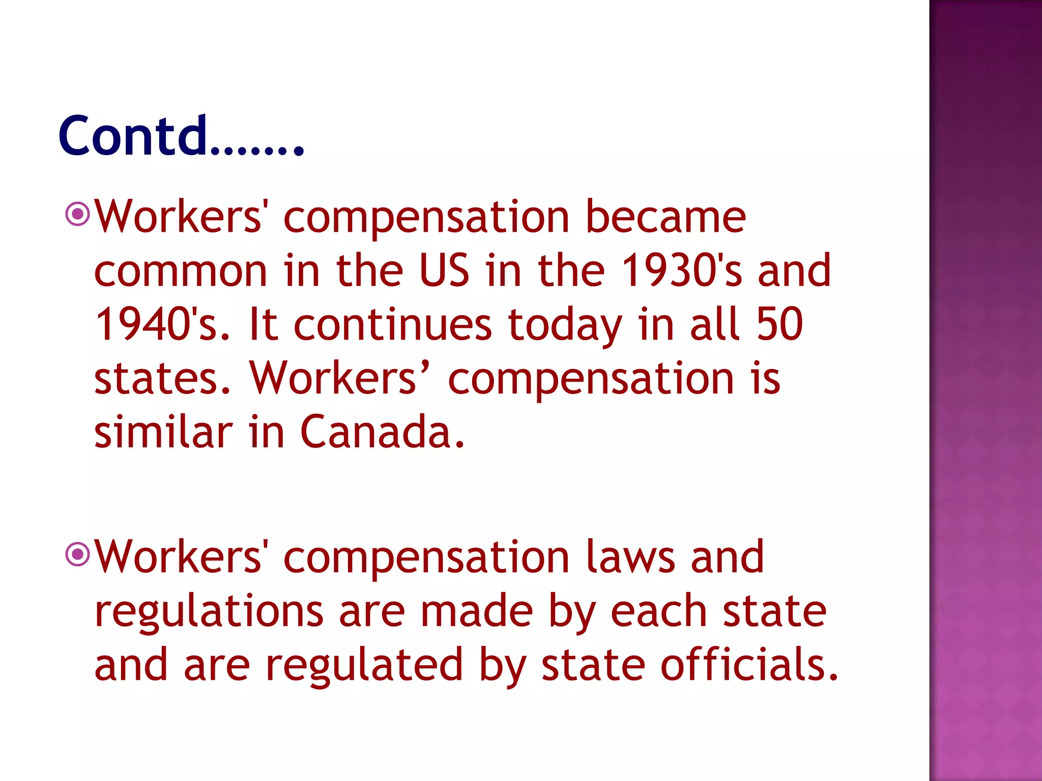 Contd……. Workers' compensation became common in the US in the 1930's and 1940's. It continues today in all 50 states. Workers’ compensation is similar in Canada. Workers' compensation laws and regulations are made by each state and are regulated by state officials. 
